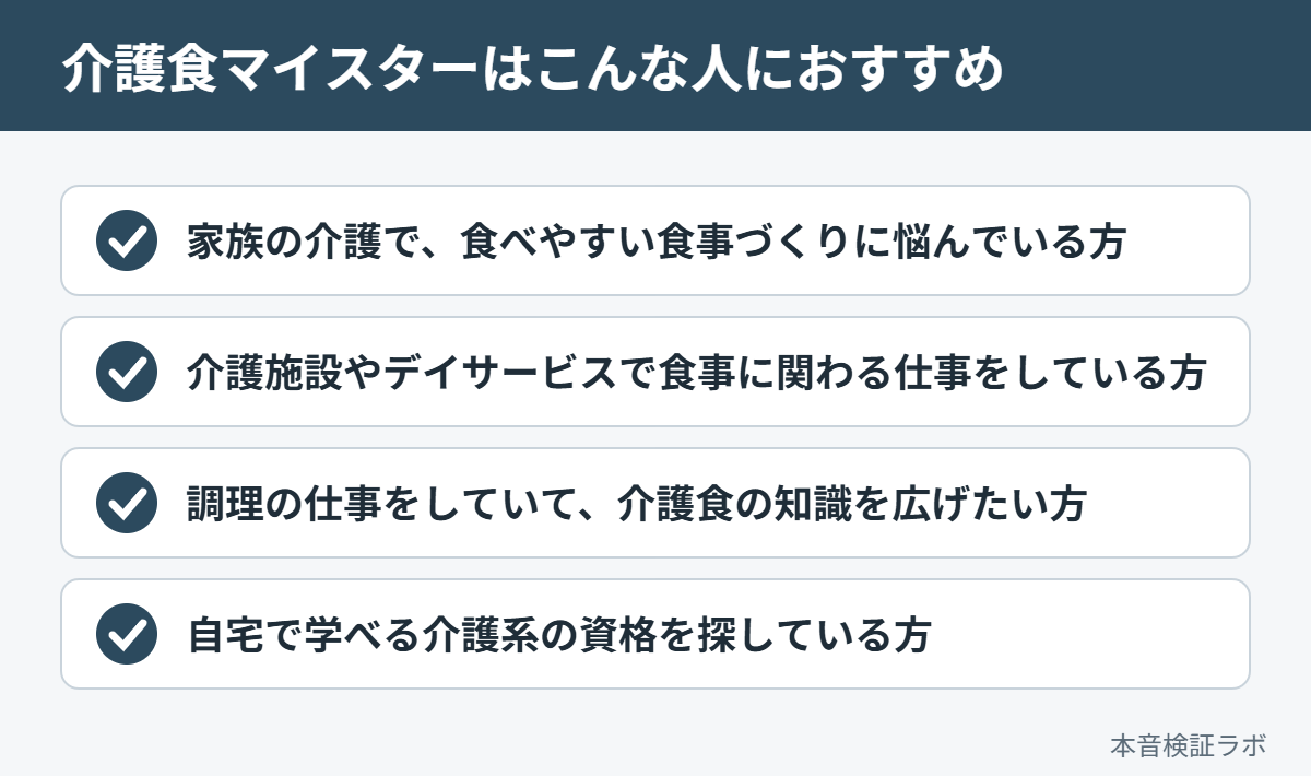 介護食マイスターがおすすめな人：家族の介護で、食べやすい食事づくりに悩んでいる方、介護施設やデイサービスで食事に関わる仕事をしている方、調理の仕事をしていて、介護食の知識を広げたい方、自宅で学べる介護系の資格を探している方