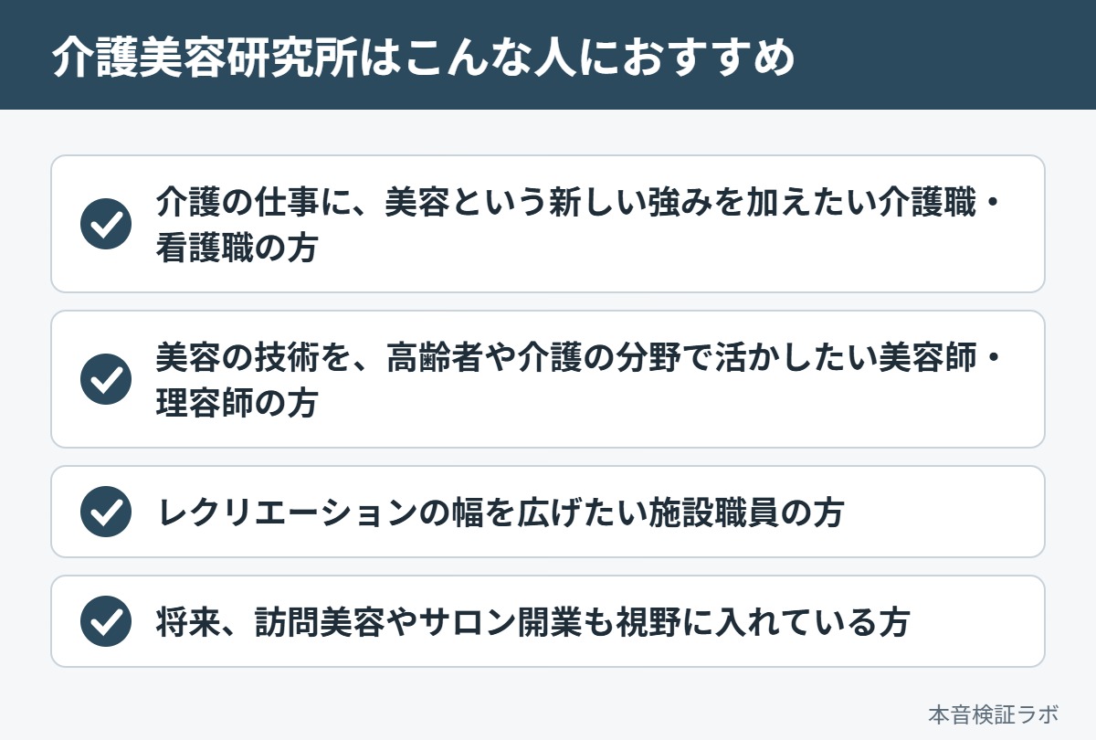 介護美容研究所がおすすめな人：介護の仕事に、美容という新しい強みを加えたい介護職・看護職の方、美容の技術を、高齢者や介護の分野で活かしたい美容師・理容師の方、レクリエーションの幅を広げたい施設職員の方、将来、訪問美容やサロン開業も視野に入れている方