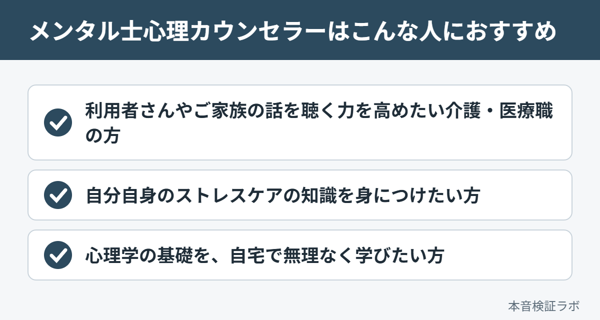 メンタル士心理カウンセラーがおすすめな人：利用者さんやご家族の話を聴く力を高めたい介護・医療職の方、自分自身のストレスケアの知識を身につけたい方、心理学の基礎を、自宅で無理なく学びたい方