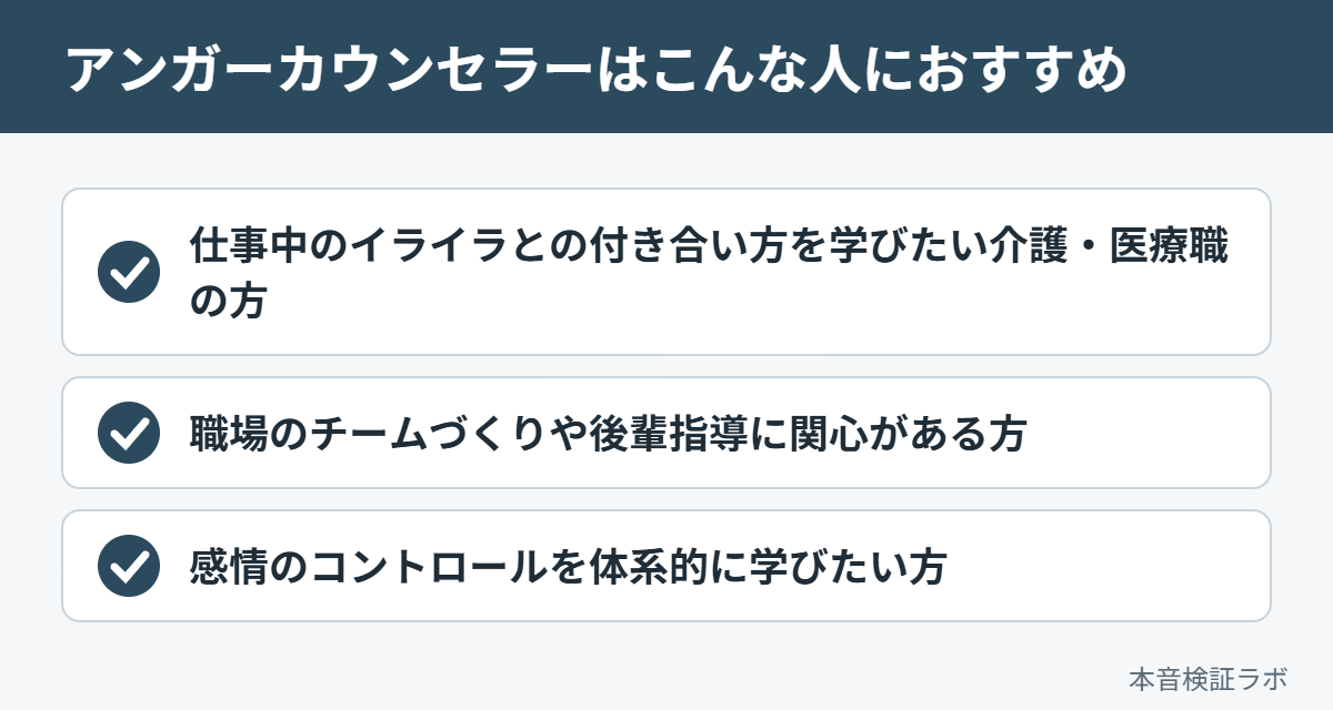 アンガーカウンセラーがおすすめな人：仕事中のイライラとの付き合い方を学びたい介護・医療職の方、職場のチームづくりや後輩指導に関心がある方、感情のコントロールを体系的に学びたい方