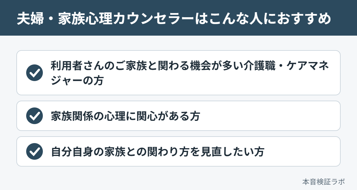 夫婦・家族心理カウンセラーがおすすめな人：利用者さんのご家族と関わる機会が多い介護職・ケアマネジャーの方、家族関係の心理に関心がある方、自分自身の家族との関わり方を見直したい方