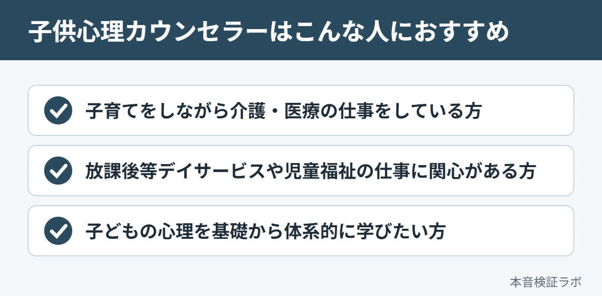 子供心理カウンセラーがおすすめな人：子育てをしながら介護・医療の仕事をしている方、放課後等デイサービスや児童福祉の仕事に関心がある方、子どもの心理を基礎から体系的に学びたい方