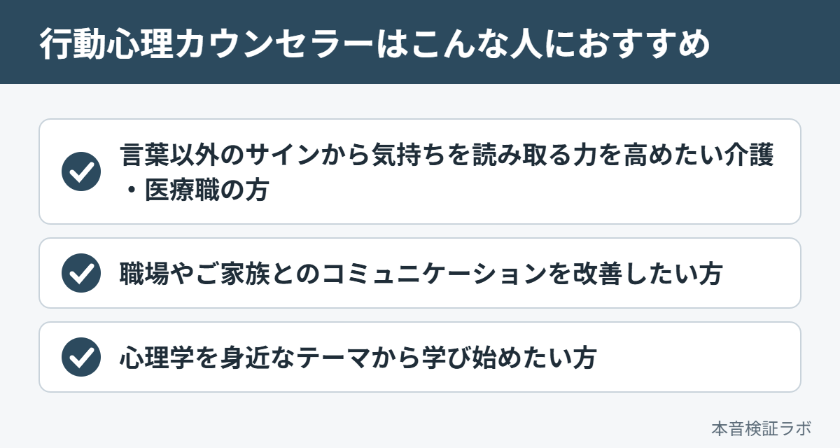 行動心理カウンセラーがおすすめな人：言葉以外のサインから気持ちを読み取る力を高めたい介護・医療職の方、職場やご家族とのコミュニケーションを改善したい方、心理学を身近なテーマから学び始めたい方