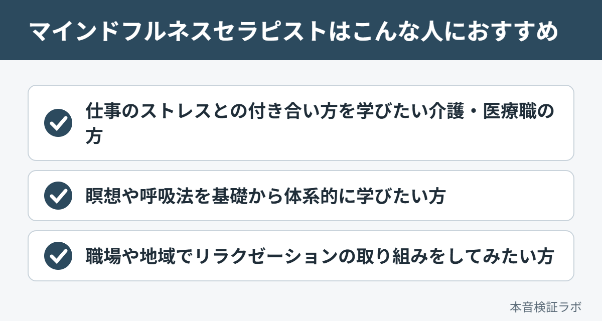 マインドフルネスセラピストがおすすめな人：仕事のストレスとの付き合い方を学びたい介護・医療職の方、瞑想や呼吸法を基礎から体系的に学びたい方、職場や地域でリラクゼーションの取り組みをしてみたい方