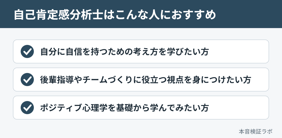 自己肯定感分析士がおすすめな人：自分に自信を持つための考え方を学びたい方、後輩指導やチームづくりに役立つ視点を身につけたい方、ポジティブ心理学を基礎から学んでみたい方